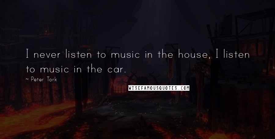 Peter Tork Quotes: I never listen to music in the house, I listen to music in the car.