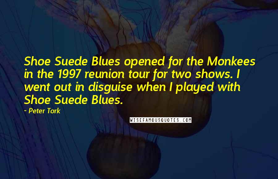 Peter Tork Quotes: Shoe Suede Blues opened for the Monkees in the 1997 reunion tour for two shows. I went out in disguise when I played with Shoe Suede Blues.