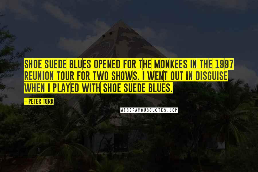 Peter Tork Quotes: Shoe Suede Blues opened for the Monkees in the 1997 reunion tour for two shows. I went out in disguise when I played with Shoe Suede Blues.