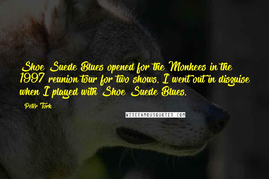 Peter Tork Quotes: Shoe Suede Blues opened for the Monkees in the 1997 reunion tour for two shows. I went out in disguise when I played with Shoe Suede Blues.