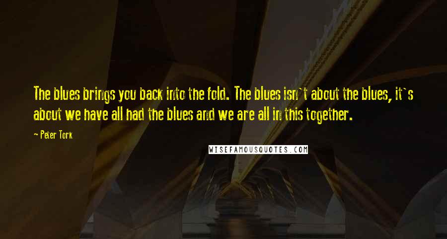 Peter Tork Quotes: The blues brings you back into the fold. The blues isn't about the blues, it's about we have all had the blues and we are all in this together.