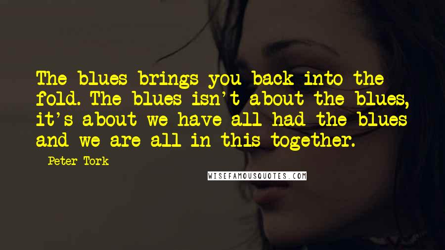 Peter Tork Quotes: The blues brings you back into the fold. The blues isn't about the blues, it's about we have all had the blues and we are all in this together.