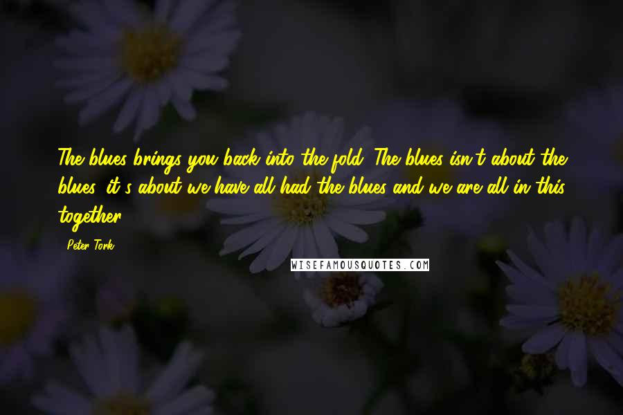 Peter Tork Quotes: The blues brings you back into the fold. The blues isn't about the blues, it's about we have all had the blues and we are all in this together.