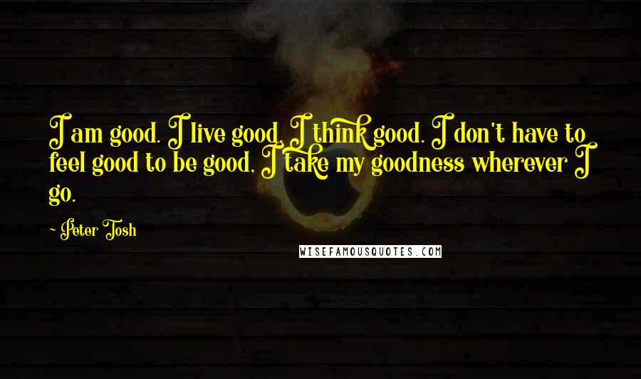 Peter Tosh Quotes: I am good. I live good. I think good. I don't have to feel good to be good, I take my goodness wherever I go.