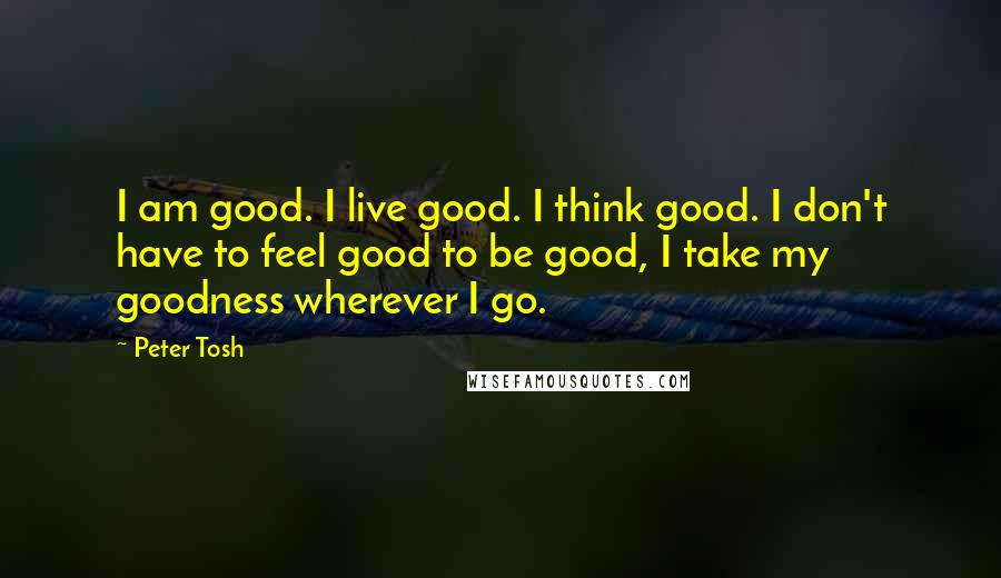 Peter Tosh Quotes: I am good. I live good. I think good. I don't have to feel good to be good, I take my goodness wherever I go.