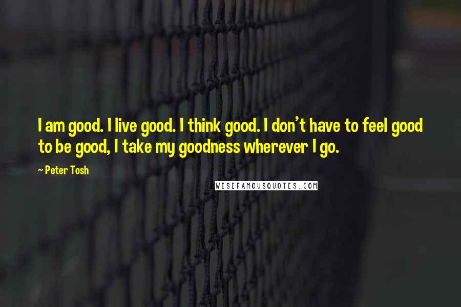 Peter Tosh Quotes: I am good. I live good. I think good. I don't have to feel good to be good, I take my goodness wherever I go.