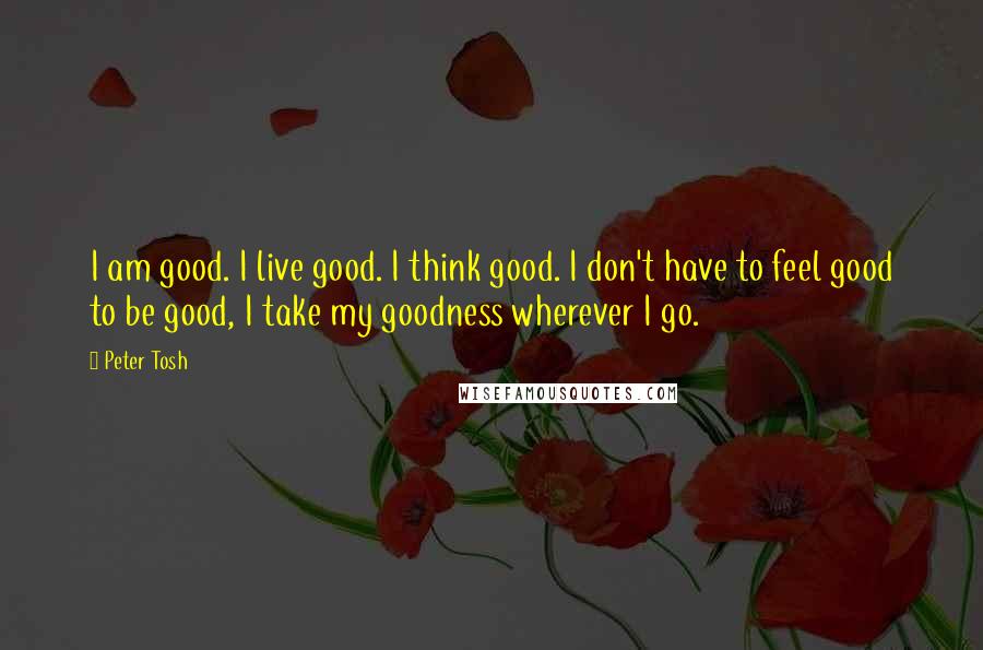 Peter Tosh Quotes: I am good. I live good. I think good. I don't have to feel good to be good, I take my goodness wherever I go.
