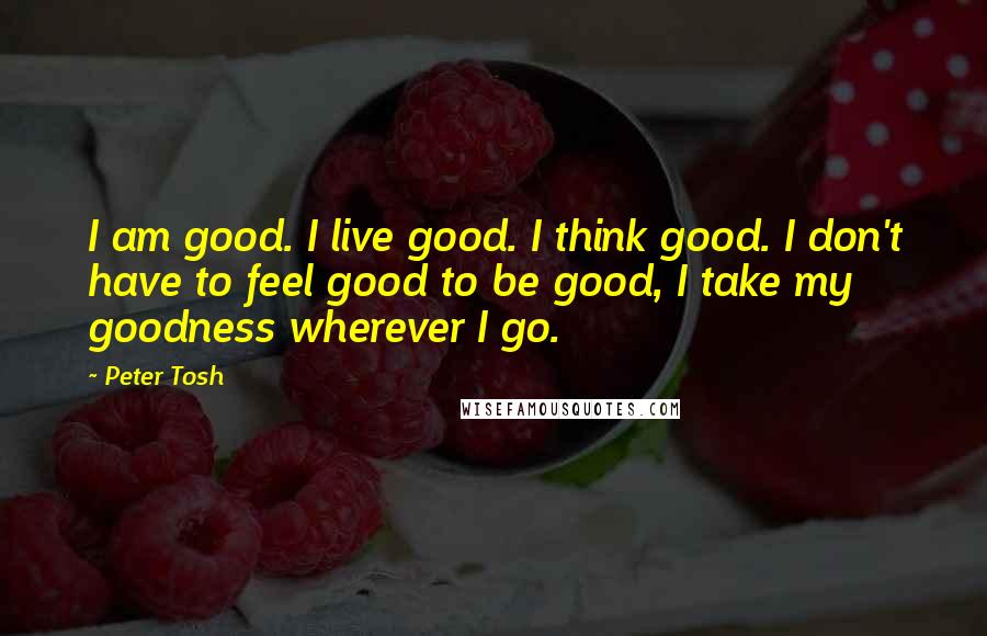 Peter Tosh Quotes: I am good. I live good. I think good. I don't have to feel good to be good, I take my goodness wherever I go.