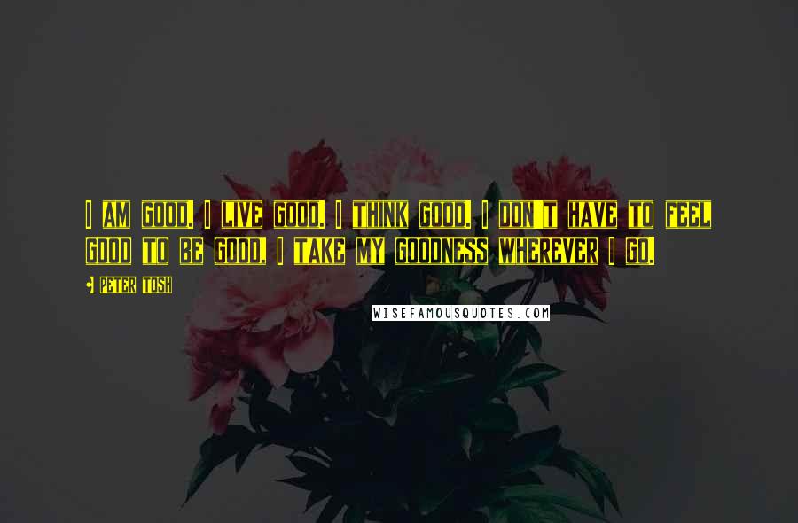 Peter Tosh Quotes: I am good. I live good. I think good. I don't have to feel good to be good, I take my goodness wherever I go.