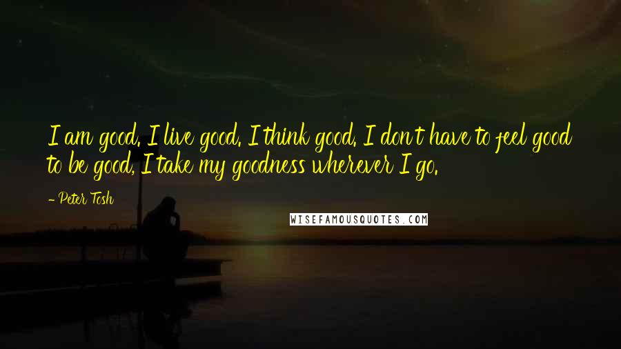 Peter Tosh Quotes: I am good. I live good. I think good. I don't have to feel good to be good, I take my goodness wherever I go.