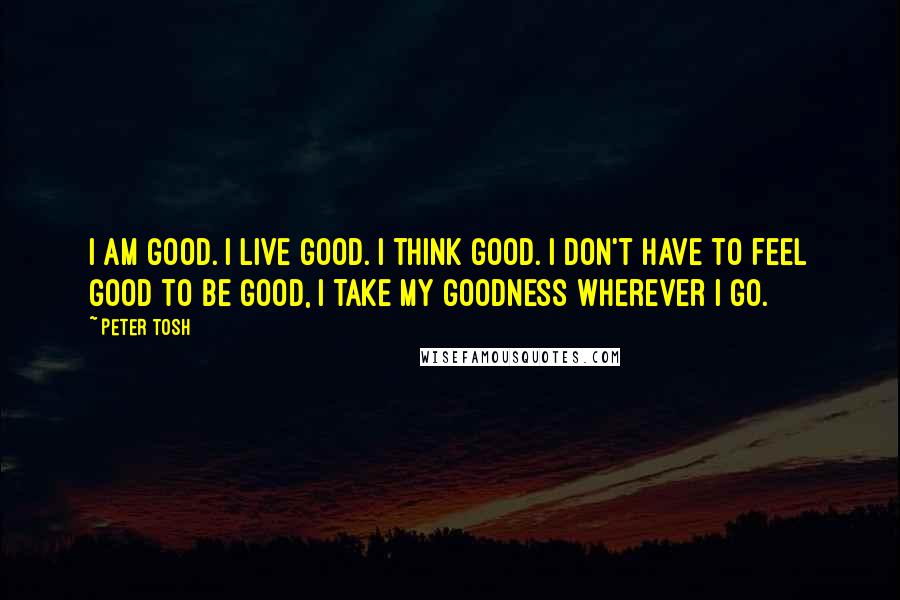 Peter Tosh Quotes: I am good. I live good. I think good. I don't have to feel good to be good, I take my goodness wherever I go.