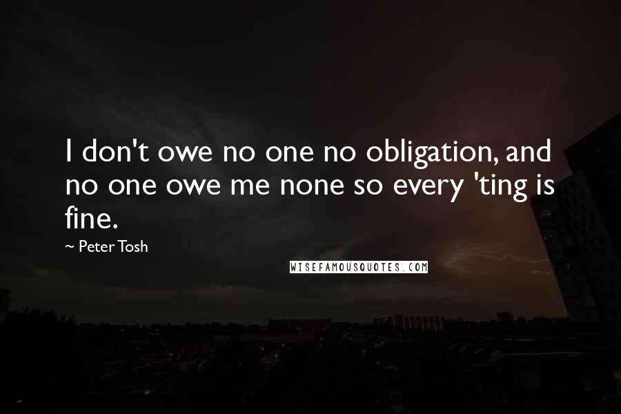 Peter Tosh Quotes: I don't owe no one no obligation, and no one owe me none so every 'ting is fine.