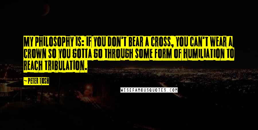 Peter Tosh Quotes: My philosophy is: if you don't bear a cross, you can't wear a crown so you gotta go through some form of humiliation to reach tribulation.