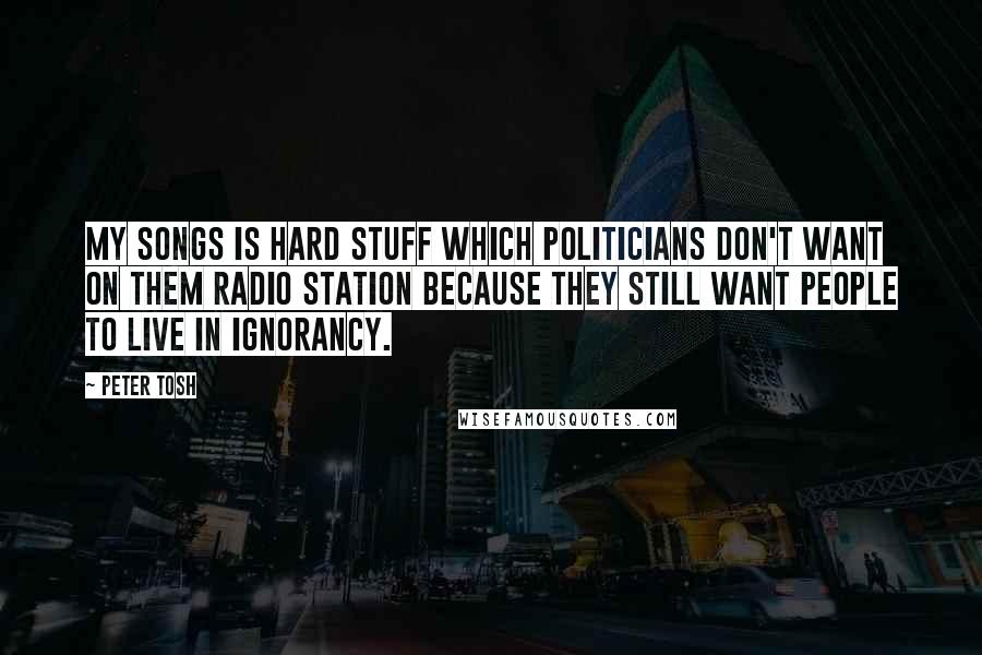 Peter Tosh Quotes: My songs is hard stuff which politicians don't want on them radio station because they still want people to live in ignorancy.