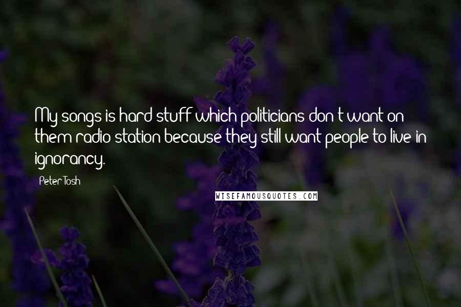 Peter Tosh Quotes: My songs is hard stuff which politicians don't want on them radio station because they still want people to live in ignorancy.