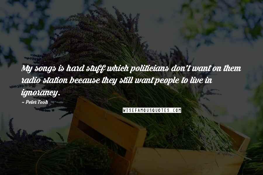 Peter Tosh Quotes: My songs is hard stuff which politicians don't want on them radio station because they still want people to live in ignorancy.
