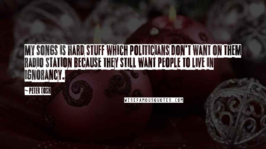 Peter Tosh Quotes: My songs is hard stuff which politicians don't want on them radio station because they still want people to live in ignorancy.