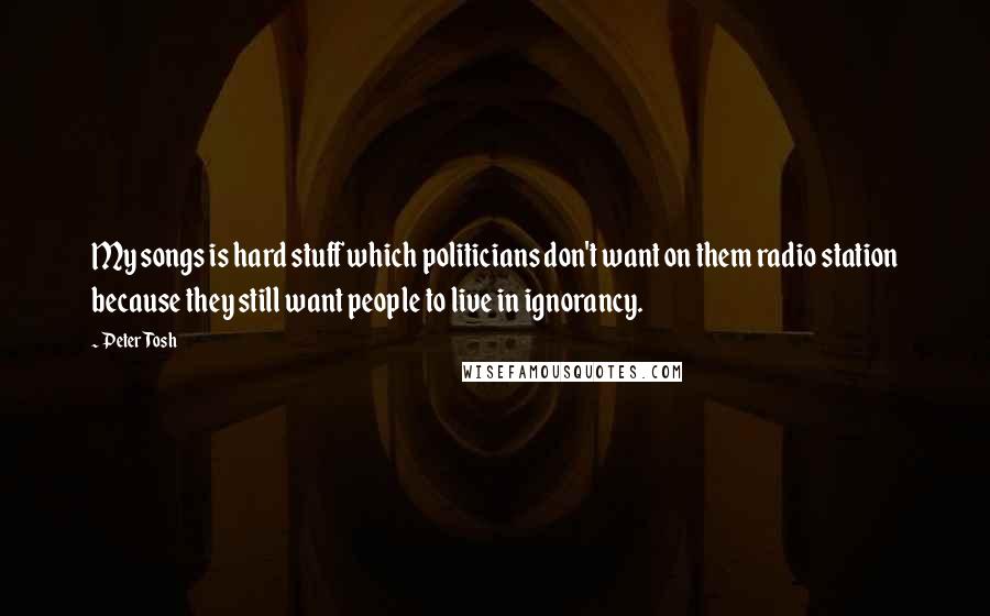 Peter Tosh Quotes: My songs is hard stuff which politicians don't want on them radio station because they still want people to live in ignorancy.