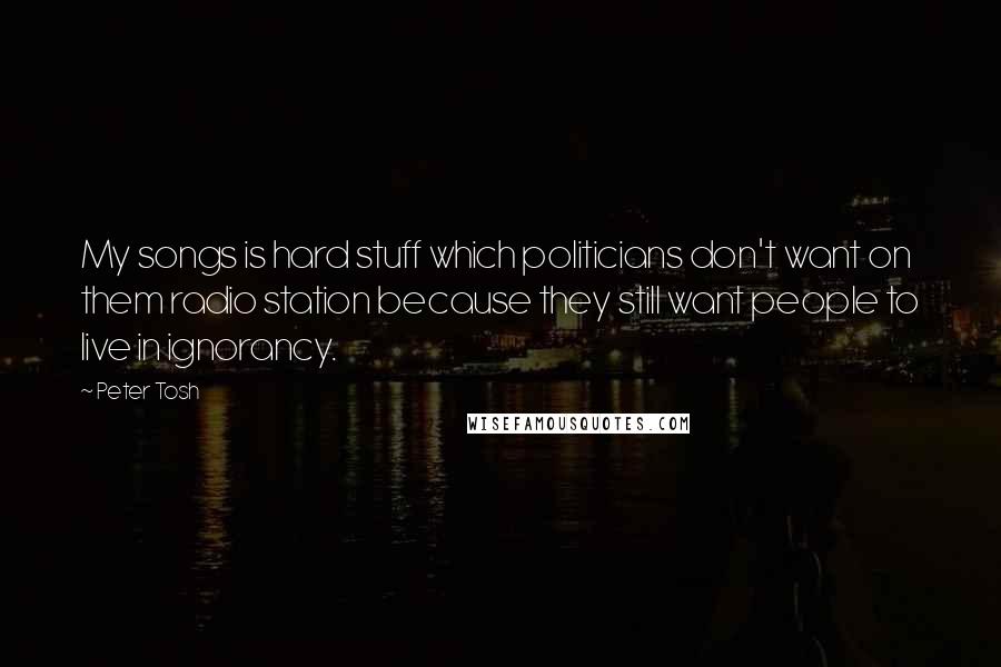 Peter Tosh Quotes: My songs is hard stuff which politicians don't want on them radio station because they still want people to live in ignorancy.