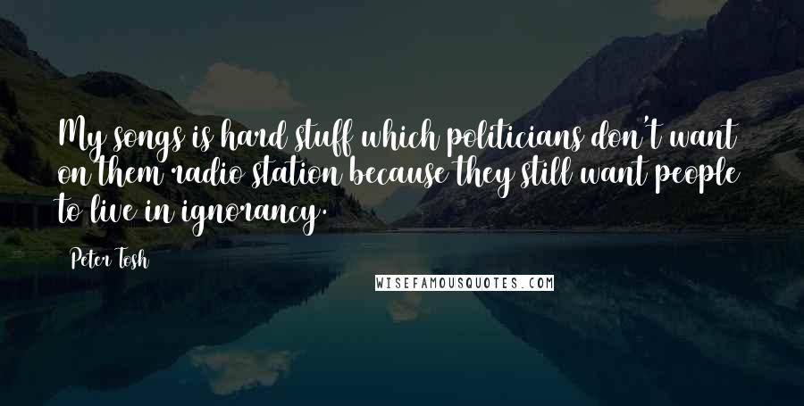Peter Tosh Quotes: My songs is hard stuff which politicians don't want on them radio station because they still want people to live in ignorancy.