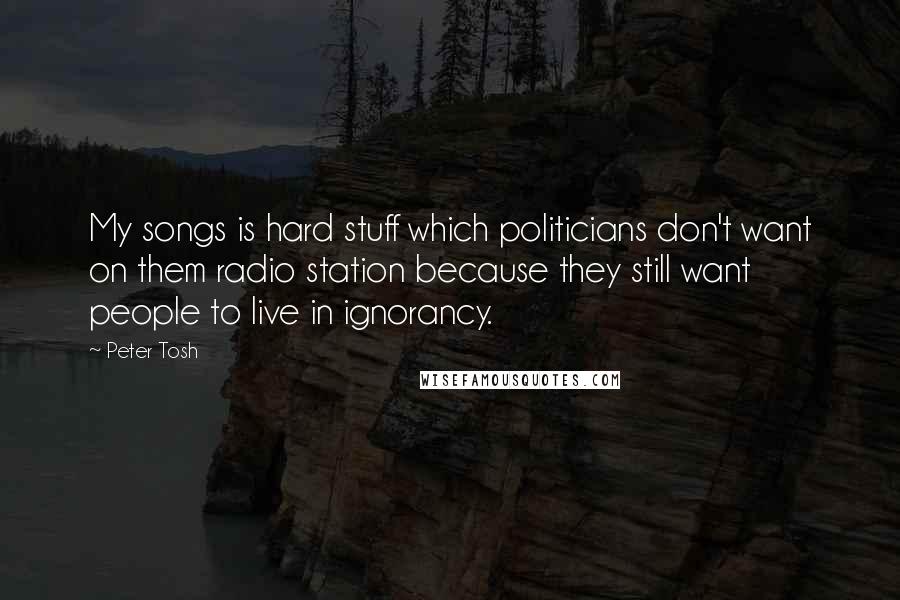 Peter Tosh Quotes: My songs is hard stuff which politicians don't want on them radio station because they still want people to live in ignorancy.