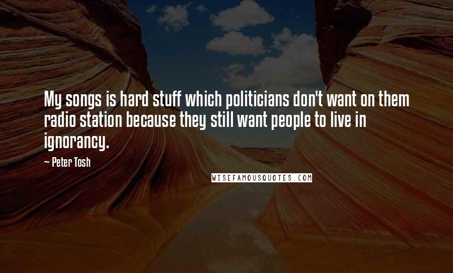 Peter Tosh Quotes: My songs is hard stuff which politicians don't want on them radio station because they still want people to live in ignorancy.