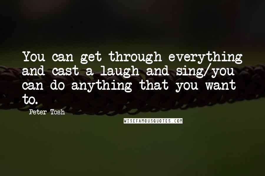 Peter Tosh Quotes: You can get through everything and cast a laugh and sing/you can do anything that you want to.