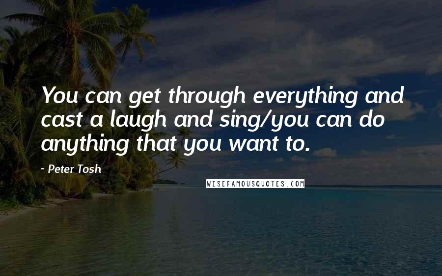 Peter Tosh Quotes: You can get through everything and cast a laugh and sing/you can do anything that you want to.