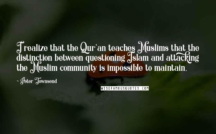 Peter Townsend Quotes: I realize that the Qur'an teaches Muslims that the distinction between questioning Islam and attacking the Muslim community is impossible to maintain,