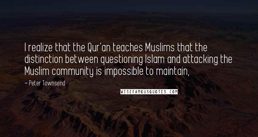 Peter Townsend Quotes: I realize that the Qur'an teaches Muslims that the distinction between questioning Islam and attacking the Muslim community is impossible to maintain,