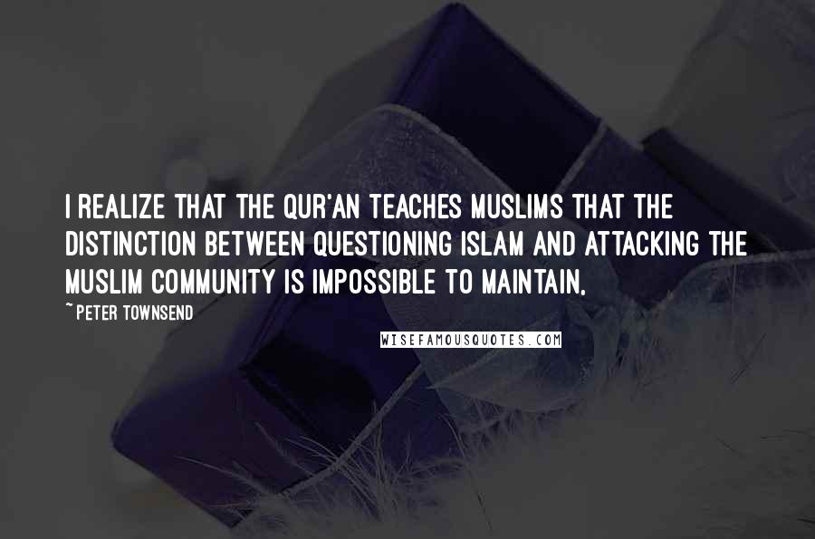 Peter Townsend Quotes: I realize that the Qur'an teaches Muslims that the distinction between questioning Islam and attacking the Muslim community is impossible to maintain,