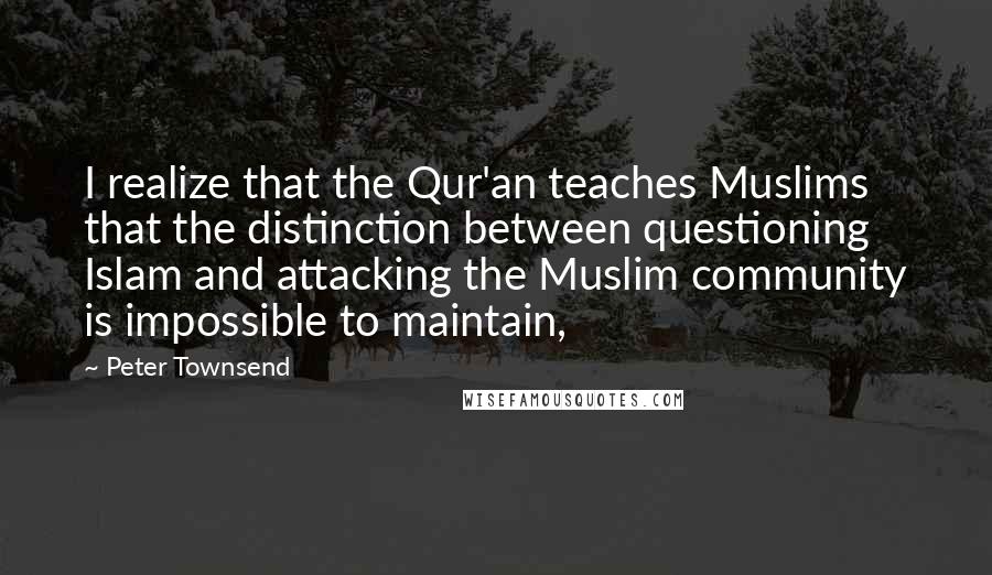 Peter Townsend Quotes: I realize that the Qur'an teaches Muslims that the distinction between questioning Islam and attacking the Muslim community is impossible to maintain,