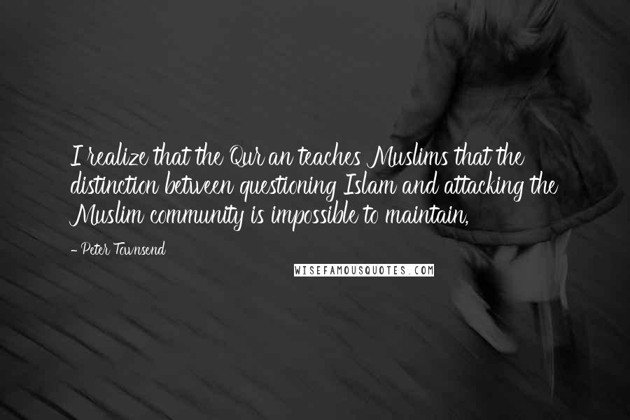 Peter Townsend Quotes: I realize that the Qur'an teaches Muslims that the distinction between questioning Islam and attacking the Muslim community is impossible to maintain,