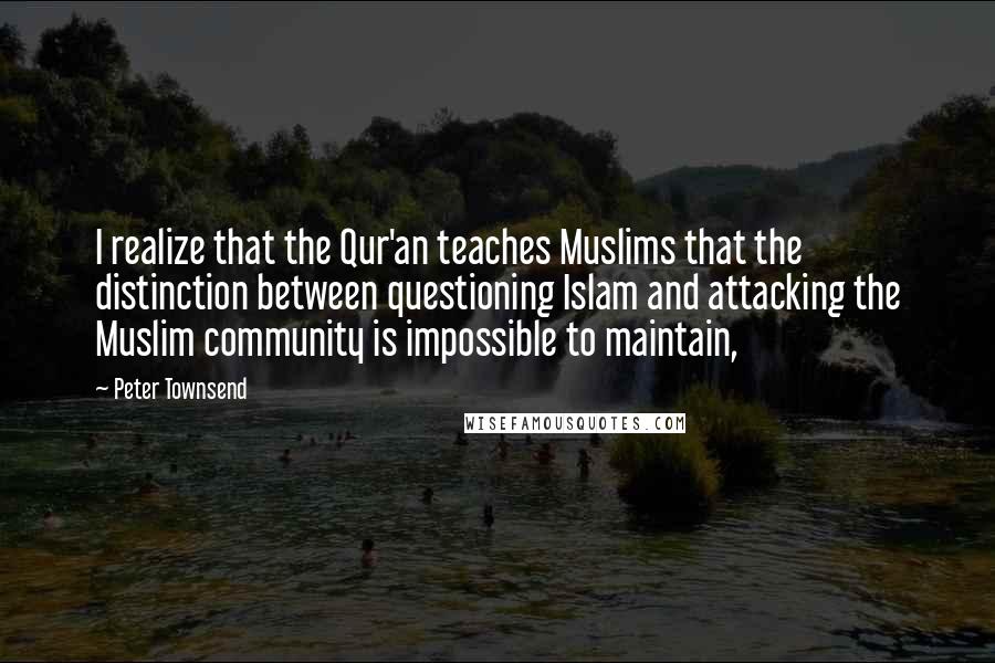 Peter Townsend Quotes: I realize that the Qur'an teaches Muslims that the distinction between questioning Islam and attacking the Muslim community is impossible to maintain,