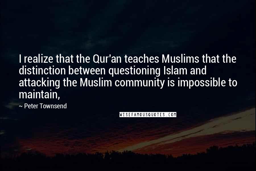 Peter Townsend Quotes: I realize that the Qur'an teaches Muslims that the distinction between questioning Islam and attacking the Muslim community is impossible to maintain,