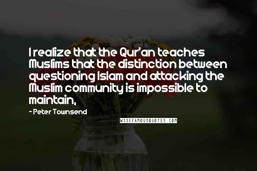 Peter Townsend Quotes: I realize that the Qur'an teaches Muslims that the distinction between questioning Islam and attacking the Muslim community is impossible to maintain,