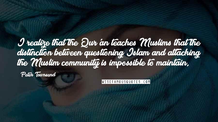 Peter Townsend Quotes: I realize that the Qur'an teaches Muslims that the distinction between questioning Islam and attacking the Muslim community is impossible to maintain,