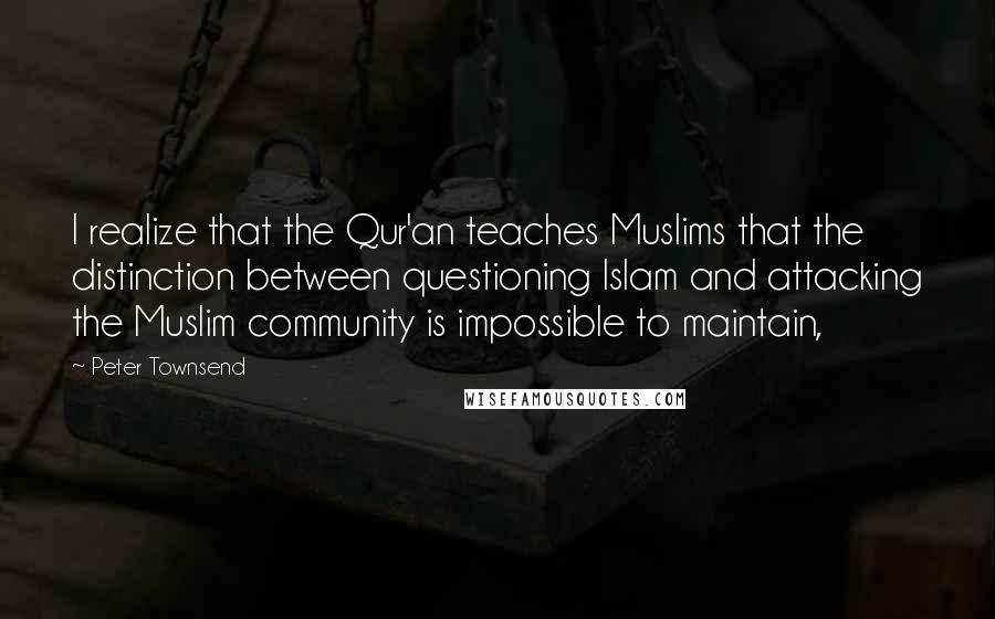 Peter Townsend Quotes: I realize that the Qur'an teaches Muslims that the distinction between questioning Islam and attacking the Muslim community is impossible to maintain,