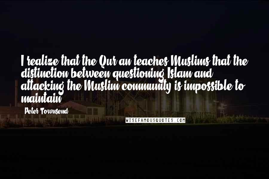 Peter Townsend Quotes: I realize that the Qur'an teaches Muslims that the distinction between questioning Islam and attacking the Muslim community is impossible to maintain,