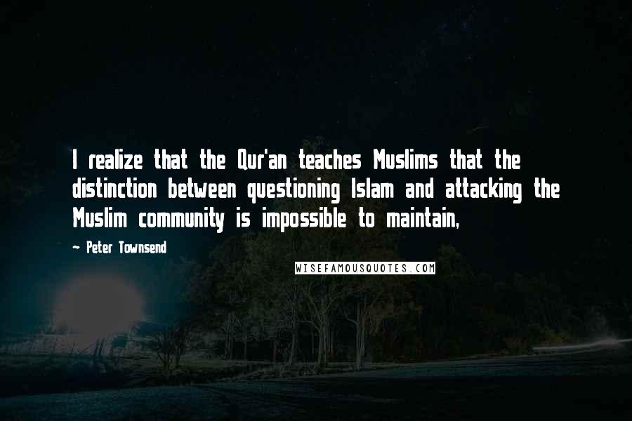 Peter Townsend Quotes: I realize that the Qur'an teaches Muslims that the distinction between questioning Islam and attacking the Muslim community is impossible to maintain,