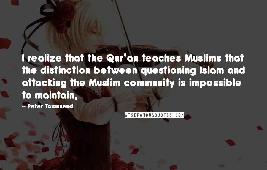 Peter Townsend Quotes: I realize that the Qur'an teaches Muslims that the distinction between questioning Islam and attacking the Muslim community is impossible to maintain,