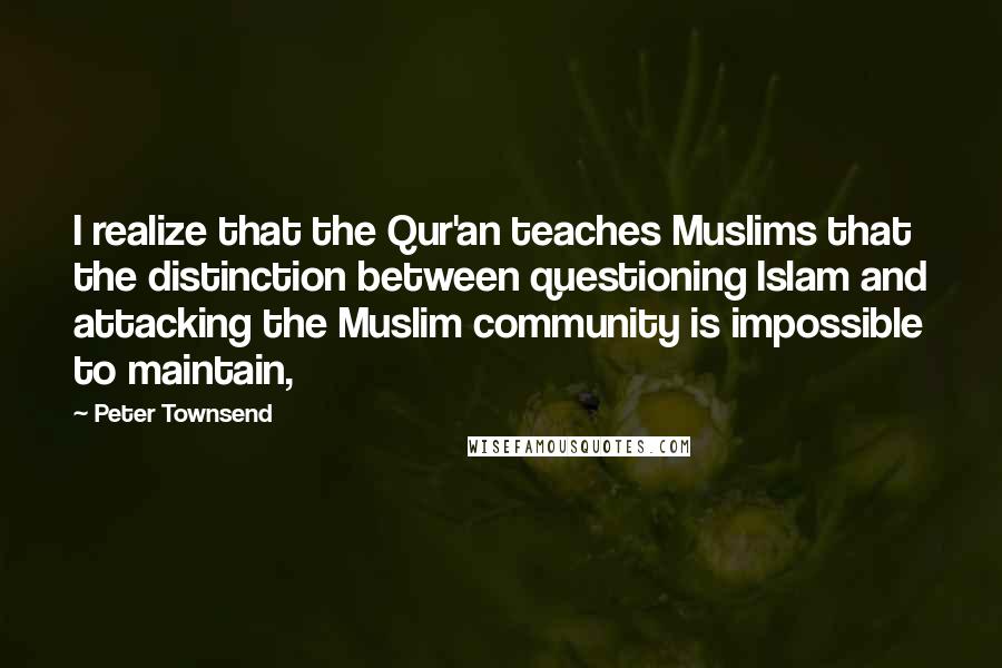 Peter Townsend Quotes: I realize that the Qur'an teaches Muslims that the distinction between questioning Islam and attacking the Muslim community is impossible to maintain,