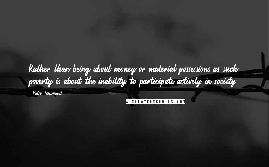 Peter Townsend Quotes: Rather than being about money or material possessions as such, poverty is about the inability to participate actively in society.