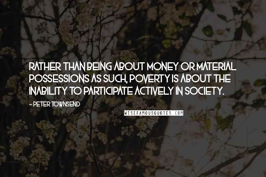 Peter Townsend Quotes: Rather than being about money or material possessions as such, poverty is about the inability to participate actively in society.