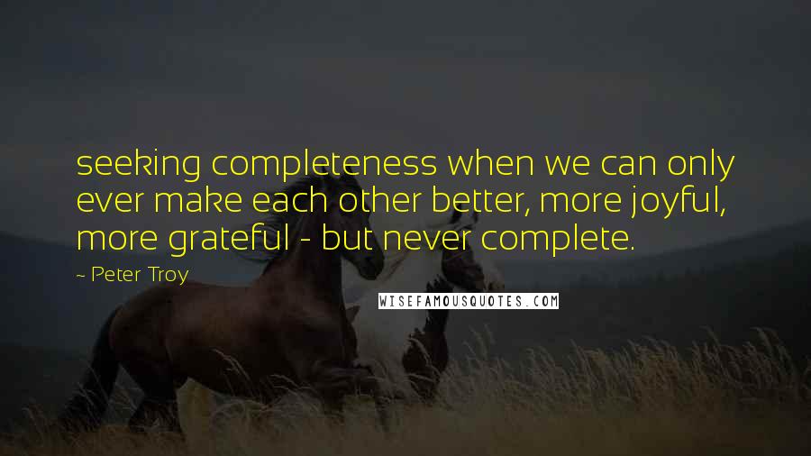 Peter Troy Quotes: seeking completeness when we can only ever make each other better, more joyful, more grateful - but never complete.