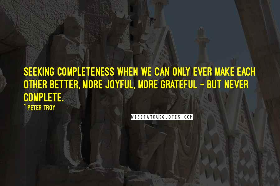 Peter Troy Quotes: seeking completeness when we can only ever make each other better, more joyful, more grateful - but never complete.