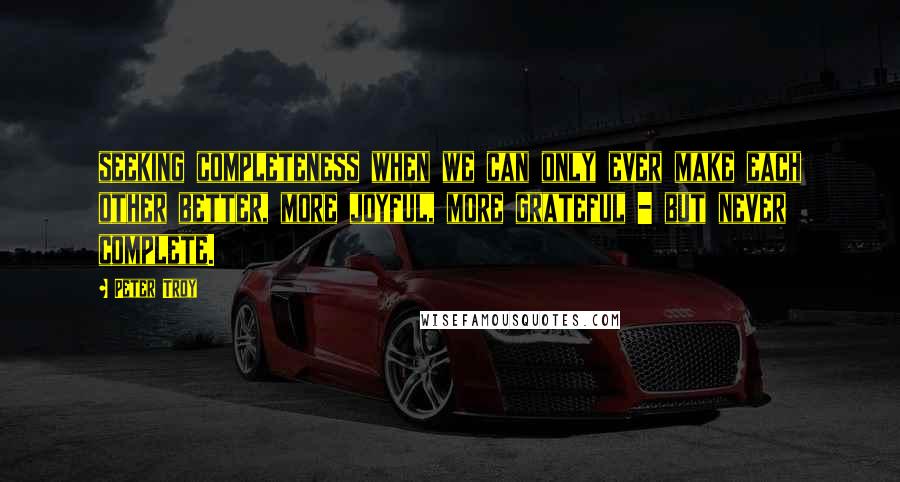 Peter Troy Quotes: seeking completeness when we can only ever make each other better, more joyful, more grateful - but never complete.