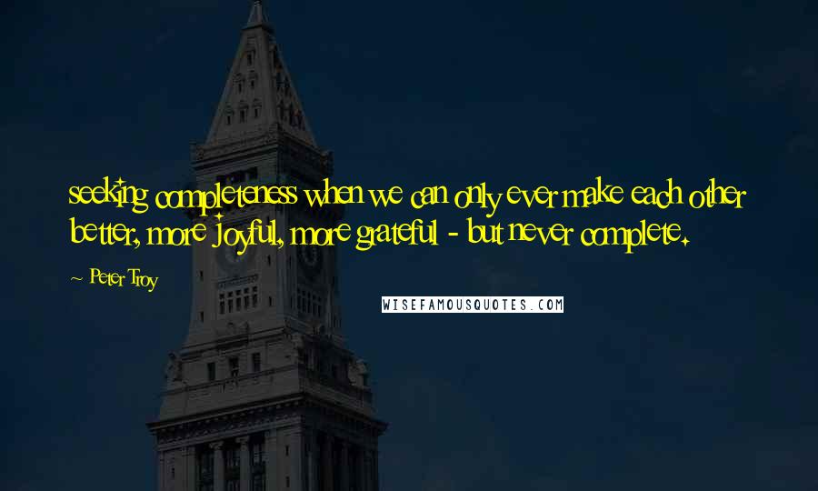 Peter Troy Quotes: seeking completeness when we can only ever make each other better, more joyful, more grateful - but never complete.