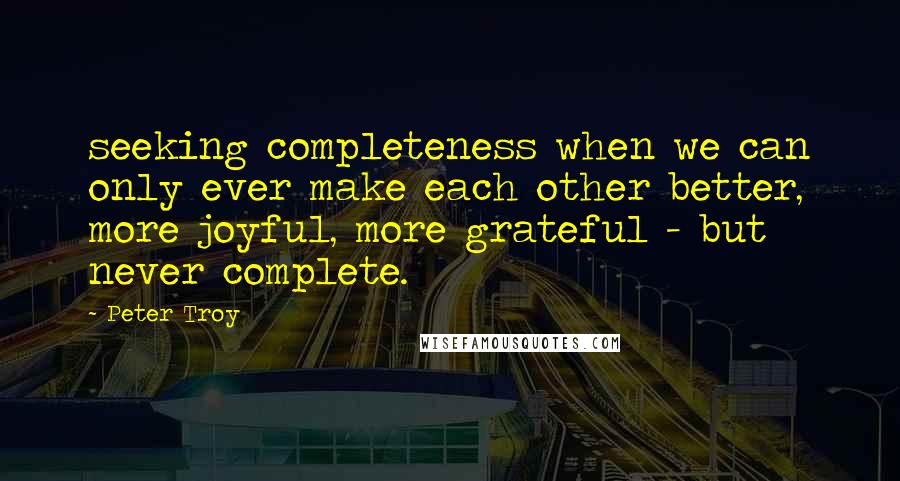 Peter Troy Quotes: seeking completeness when we can only ever make each other better, more joyful, more grateful - but never complete.