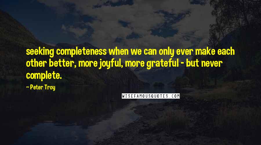 Peter Troy Quotes: seeking completeness when we can only ever make each other better, more joyful, more grateful - but never complete.